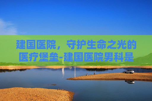 建国医院，守护生命之光的医疗堡垒-建国医院男科是正规医院吗