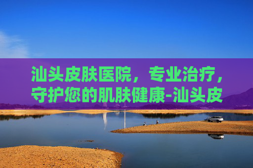 汕头皮肤医院，专业治疗，守护您的肌肤健康-汕头皮肤医院新院地址