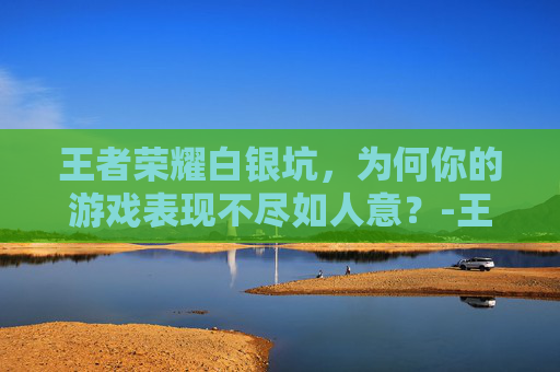 王者荣耀白银坑，为何你的游戏表现不尽如人意？-王者荣耀为什么我白银碰到的都是钻石