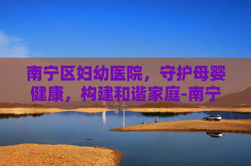 南宁区妇幼医院，守护母婴健康，构建和谐家庭-南宁区妇幼医院在哪里