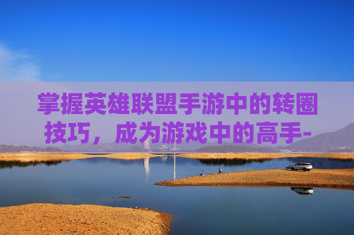掌握英雄联盟手游中的转圈技巧，成为游戏中的高手-lol手游怎么转圈教程