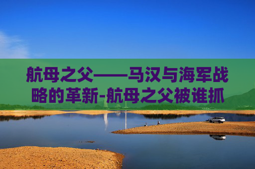 航母之父——马汉与海军战略的革新-航母之父被谁抓走了
