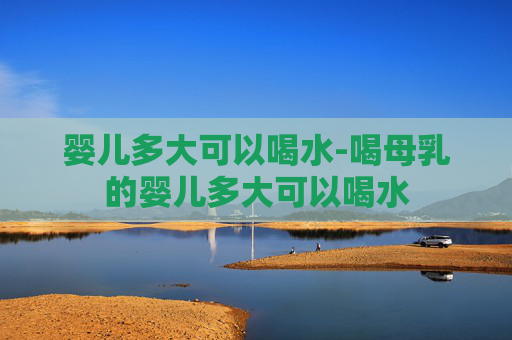 婴儿多大可以喝水-喝母乳的婴儿多大可以喝水