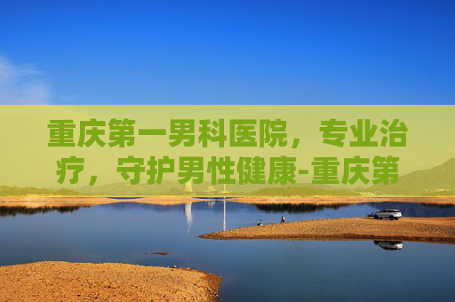 重庆第一男科医院，专业治疗，守护男性健康-重庆第一男科医院在哪里