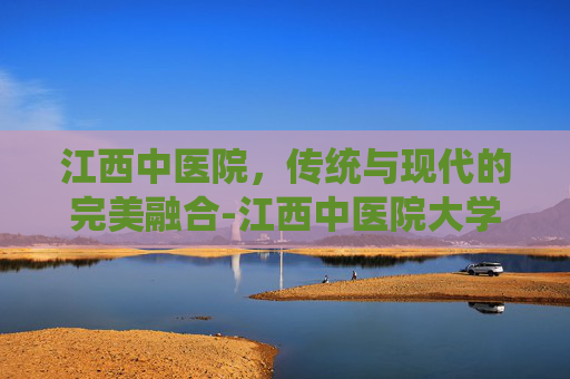 江西中医院，传统与现代的完美融合-江西中医院大学附属医院