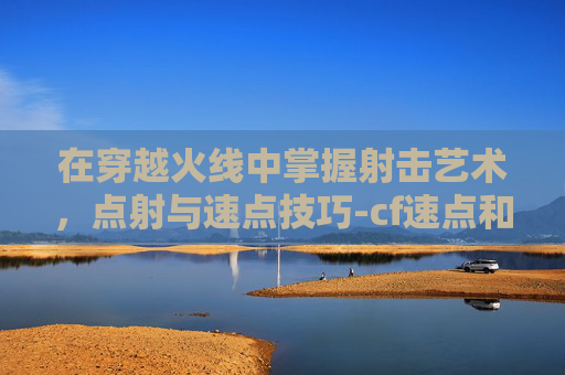 在穿越火线中掌握射击艺术，点射与速点技巧-cf速点和扫射
