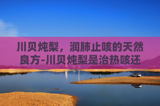 川贝炖梨，润肺止咳的天然良方-川贝炖梨是治热咳还是寒咳