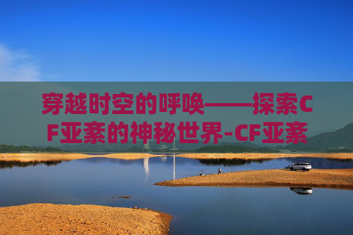 穿越时空的呼唤——探索CF亚紊的神秘世界-CF亚紊
