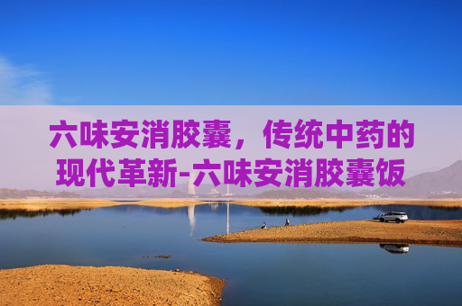 六味安消胶囊，传统中药的现代革新-六味安消胶囊饭前吃还是饭后吃