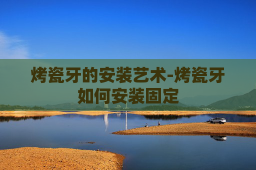 烤瓷牙的安装艺术-烤瓷牙如何安装固定