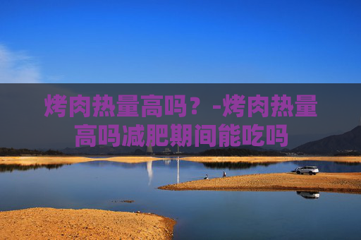 烤肉热量高吗？-烤肉热量高吗减肥期间能吃吗