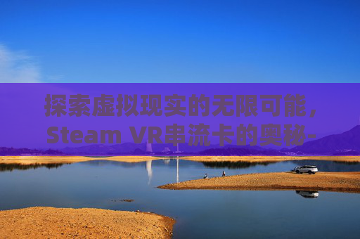 探索虚拟现实的无限可能，Steam VR串流卡的奥秘-vd串流steamvr会很卡