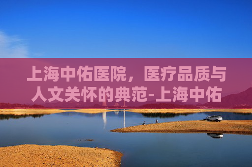 上海中佑医院，医疗品质与人文关怀的典范-上海中佑医院属于什么医院
