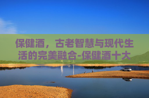 保健酒，古老智慧与现代生活的完美融合-保健酒十大排行榜