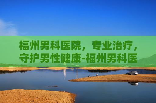 福州男科医院，专业治疗，守护男性健康-福州男科医院咨询电话
