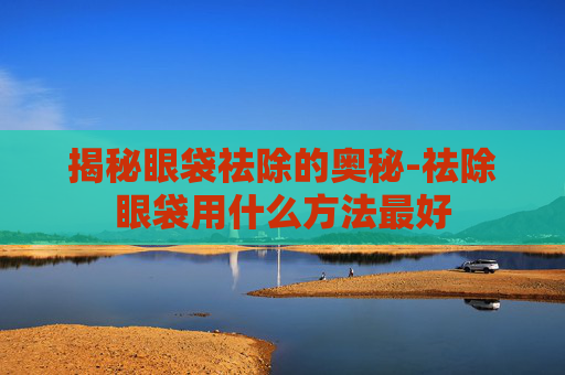 揭秘眼袋祛除的奥秘-祛除眼袋用什么方法最好