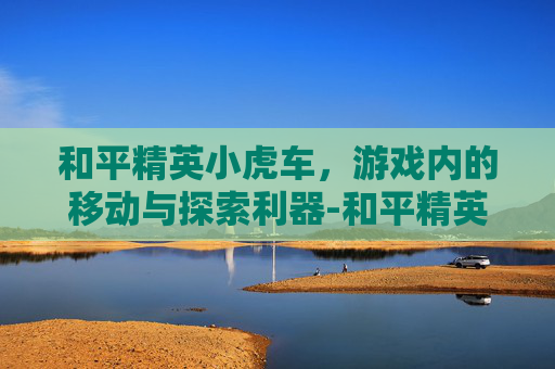 和平精英小虎车，游戏内的移动与探索利器-和平精英小巴车