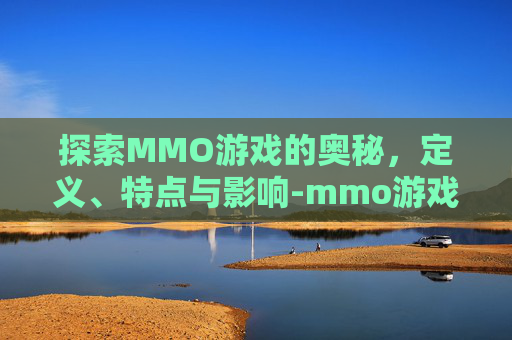 探索MMO游戏的奥秘，定义、特点与影响-mmo游戏是什么意思有哪些