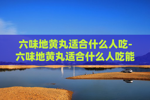 六味地黄丸适合什么人吃-六味地黄丸适合什么人吃能不能长期吃