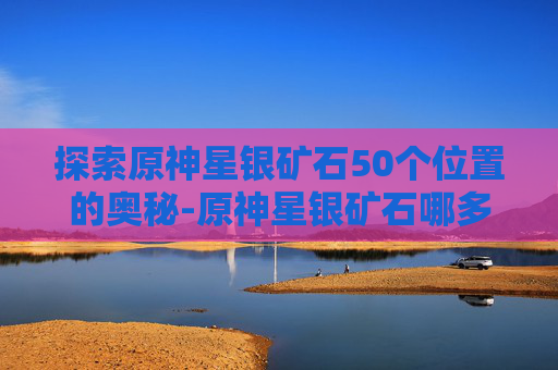 探索原神星银矿石50个位置的奥秘-原神星银矿石哪多