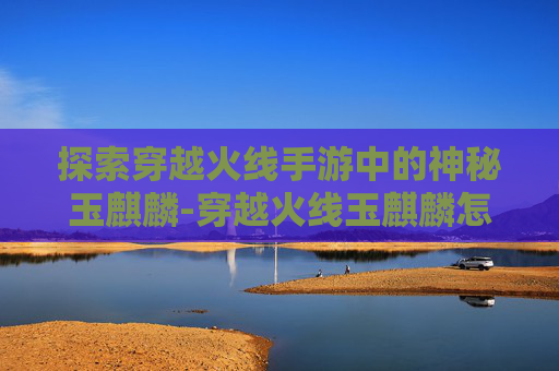 探索穿越火线手游中的神秘玉麒麟-穿越火线玉麒麟怎么获得