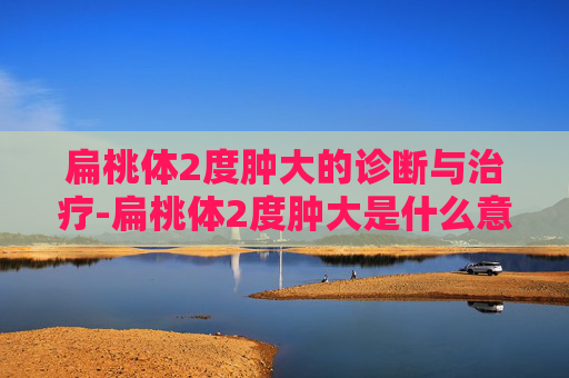 扁桃体2度肿大的诊断与治疗-扁桃体2度肿大是什么意思