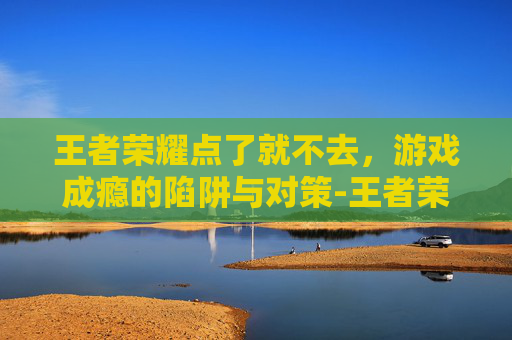 王者荣耀点了就不去，游戏成瘾的陷阱与对策-王者荣耀点不进去怎么回事