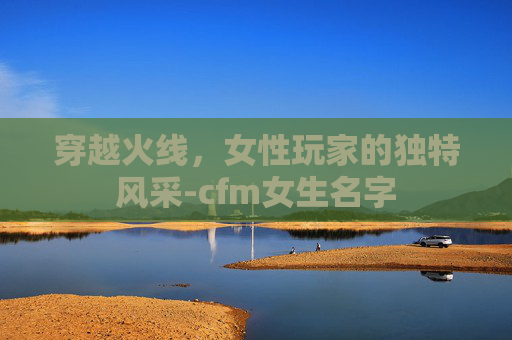 穿越火线，女性玩家的独特风采-cfm女生名字
