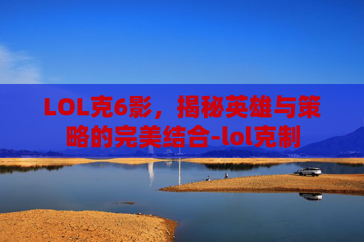 LOL克6影，揭秘英雄与策略的完美结合-lol克制