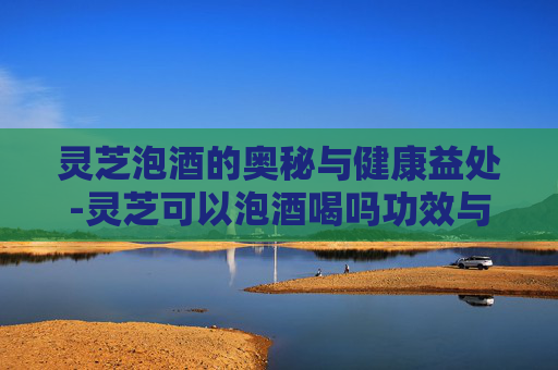 灵芝泡酒的奥秘与健康益处-灵芝可以泡酒喝吗功效与作用