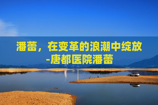 潘蕾，在变革的浪潮中绽放-唐都医院潘蕾