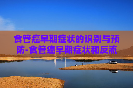 食管癌早期症状的识别与预防-食管癌早期症状和反流性食管炎