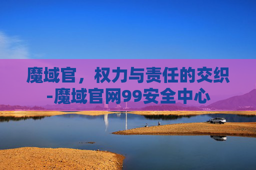 魔域官，权力与责任的交织-魔域官网99安全中心