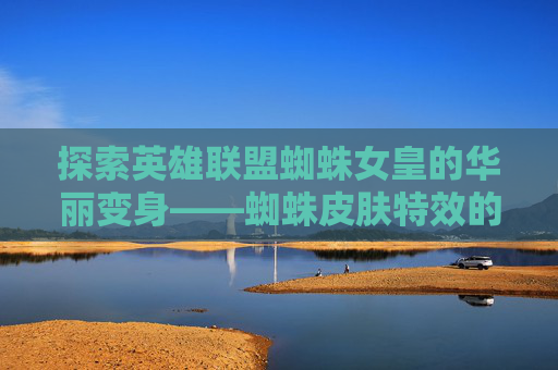 探索英雄联盟蜘蛛女皇的华丽变身——蜘蛛皮肤特效的魅力-lol蜘蛛皮肤手感排行2020
