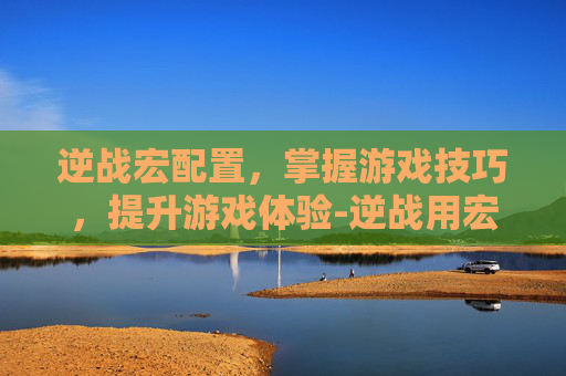 逆战宏配置，掌握游戏技巧，提升游戏体验-逆战用宏怎么样