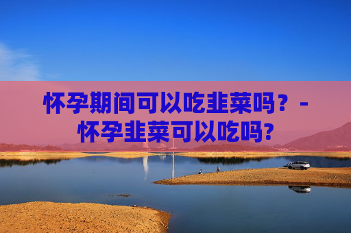 怀孕期间可以吃韭菜吗？-怀孕韭菜可以吃吗?