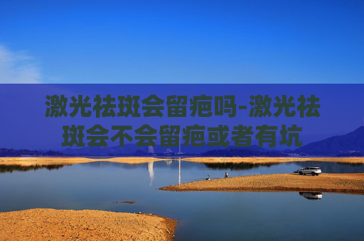 激光祛斑会留疤吗-激光祛斑会不会留疤或者有坑
