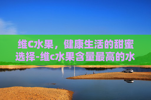 维C水果，健康生活的甜蜜选择-维c水果含量最高的水果