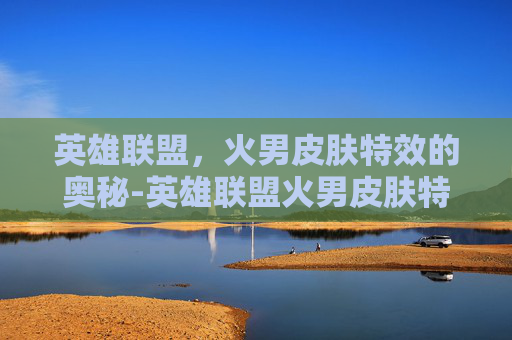英雄联盟，火男皮肤特效的奥秘-英雄联盟火男皮肤特效