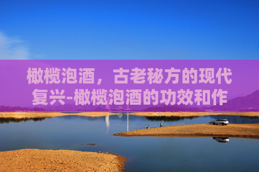 橄榄泡酒，古老秘方的现代复兴-橄榄泡酒的功效和作用及食用方法禁忌