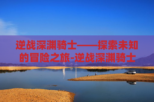 逆战深渊骑士——探索未知的冒险之旅-逆战深渊骑士怎么打