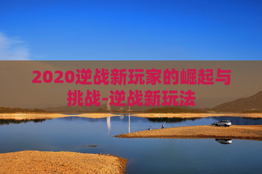 2020逆战新玩家的崛起与挑战-逆战新玩法