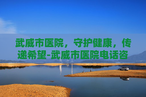 武威市医院，守护健康，传递希望-武威市医院电话咨询24小时