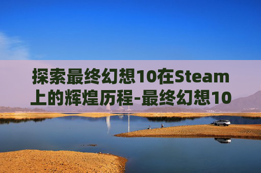 探索最终幻想10在Steam上的辉煌历程-最终幻想10steam