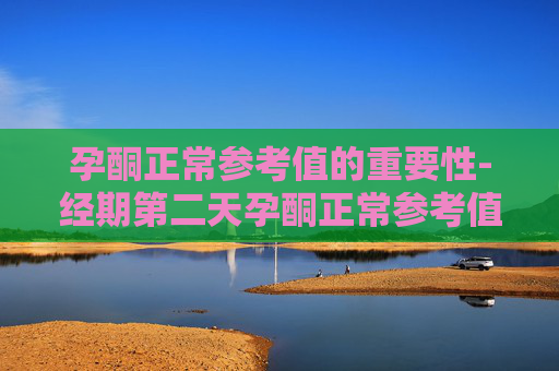 孕酮正常参考值的重要性-经期第二天孕酮正常参考值