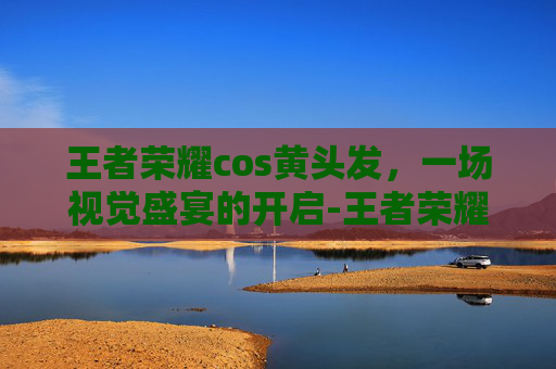 王者荣耀cos黄头发，一场视觉盛宴的开启-王者荣耀cos黄头发女英雄