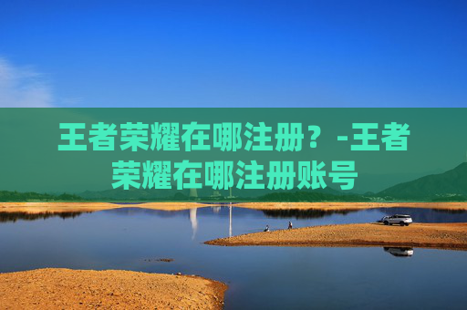 王者荣耀在哪注册？-王者荣耀在哪注册账号
