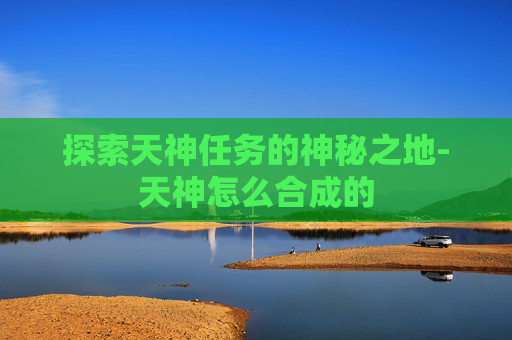 探索天神任务的神秘之地-天神怎么合成的