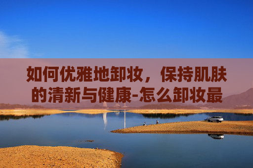 如何优雅地卸妆，保持肌肤的清新与健康-怎么卸妆最干净不用卸妆水