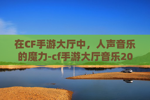 在CF手游大厅中，人声音乐的魔力-cf手游大厅音乐2020